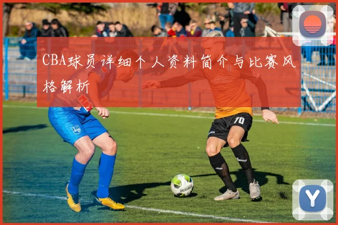 CBA球员详细个人资料简介与比赛风格解析