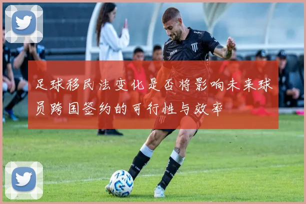 足球移民法变化是否将影响未来球员跨国签约的可行性与效率