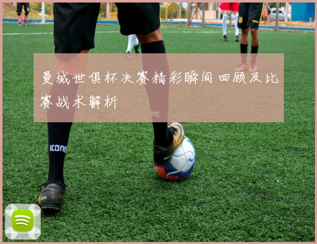 曼城世俱杯决赛精彩瞬间回顾及比赛战术解析