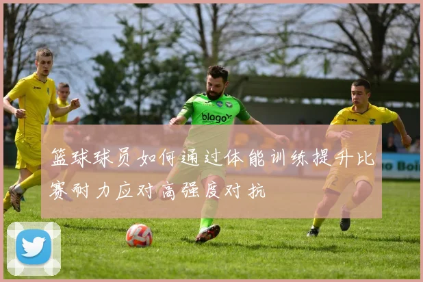 篮球球员如何通过体能训练提升比赛耐力应对高强度对抗