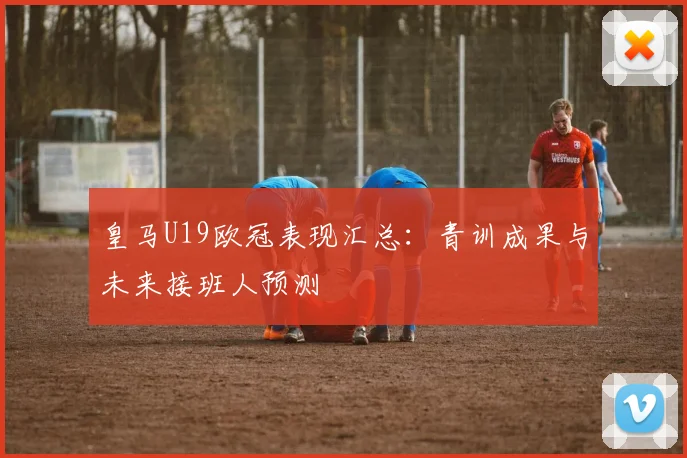 皇马U19欧冠表现汇总：青训成果与未来接班人预测